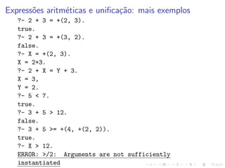 Expressões aritméticas e unificação: mais exemplos
?- 2 + 3 = +(2, 3).
true.
?- 2 + 3 = +(3, 2).
false.
?- X = +(2, 3).
X = 2+3.
?- 2 + X = Y + 3.
X = 3,
Y = 2.
?- 5 < 7.
true.
?- 3 + 5 > 12.
false.
?- 3 + 5 >= +(4, +(2, 2)).
true.
?- X > 12.
ERROR: >/2: Arguments are not sufficiently
instantiated
 