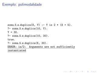 Exemplo: polimodalidade
soma 5 e duplica(X, Y) :- Y is 2 * (X + 5).
?- soma 5 e duplica(10, Y).
Y = 30.
?- soma 5 e duplica(10, 30).
true.
?- soma 5 e duplica(X, 30).
ERROR: is/2: Arguments are not sufficiently
instantiated
 