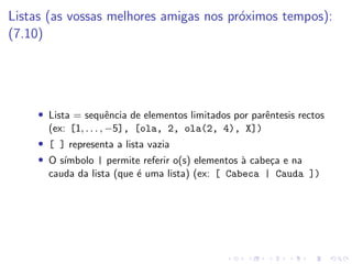 Listas (as vossas melhores amigas nos próximos tempos):
(7.10)
• Lista = sequência de elementos limitados por parêntesis rectos
(ex: [1, . . . , −5], [ola, 2, ola(2, 4), X])
• [ ] representa a lista vazia
• O sı́mbolo | permite referir o(s) elementos à cabeça e na
cauda da lista (que é uma lista) (ex: [ Cabeca | Cauda ])
 
