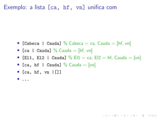 Exemplo: a lista [ca, hf, vn] unifica com
• [Cabeca | Cauda] % Cabeca = ca, Cauda = [hf, vn]
• [ca | Cauda] % Cauda = [hf, vn]
• [El1, El2 | Cauda] % El1 = ca, El2 = hf, Cauda = [vn]
• [ca, hf | Cauda] % Cauda = [vn]
• [ca, hf, vn |[]]
• ...
 