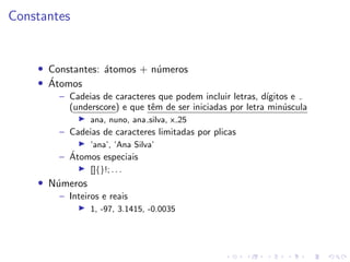 Constantes
• Constantes: átomos + números
• Átomos
– Cadeias de caracteres que podem incluir letras, dı́gitos e
(underscore) e que têm de ser iniciadas por letra minúscula
I ana, nuno, ana silva, x 25
– Cadeias de caracteres limitadas por plicas
I ’ana’, ’Ana Silva’
– Átomos especiais
I []{}!; . . .
• Números
– Inteiros e reais
I 1, -97, 3.1415, -0.0035
 