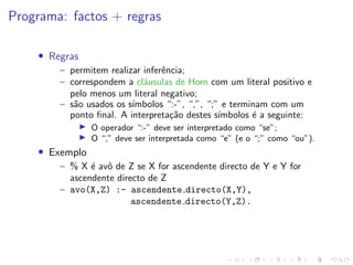 Programa: factos + regras
• Regras
– permitem realizar inferência;
– correspondem a cláusulas de Horn com um literal positivo e
pelo menos um literal negativo;
– são usados os sı́mbolos “:-”, “,”, “;” e terminam com um
ponto final. A interpretação destes sı́mbolos é a seguinte:
I O operador “:-” deve ser interpretado como “se”;
I O “,” deve ser interpretada como “e” (e o “;” como “ou”).
• Exemplo
– % X é avô de Z se X for ascendente directo de Y e Y for
ascendente directo de Z
– avo(X,Z) :- ascendente directo(X,Y),
ascendente directo(Y,Z).
 