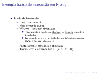 Exemplo básico de interacção em Prolog
• Janela de interacção
– Linux: comando pl
– Mac: comando swipl
– Windows: comando plwin.exe
I Tipicamente é criado um shortcut no Desktop durante a
instalação
I No caso de se pretender trabalhar na linha de comandos
(MS-DOS) usar plcon.exe
– Aceita somente comandos e objectivos
– Termina com o comando halt. (ou CTRL+D)
 