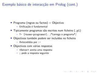 Exemplo básico de interacção em Prolog (cont.)
• Programa (regras ou factos) + Objectivo
– Unificação é fundamental
• Tipicamente programas são escritos num ficheiro (.pl)
– ?- [<nome-programa>]. /*carrega o programa*/
• Objectivos também podem ser incluı́dos no ficheiro
– Antecedidos por :-
• Objectivos com várias respostas
– <Enter> aceita uma resposta
– ; pede a resposta seguinte
 