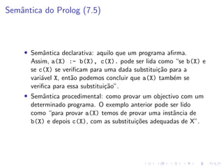 Semântica do Prolog (7.5)
• Semântica declarativa: aquilo que um programa afirma.
Assim, a(X) :- b(X), c(X). pode ser lida como “se b(X) e
se c(X) se verificam para uma dada substituição para a
variável X, então podemos concluir que a(X) também se
verifica para essa substituição”.
• Semântica procedimental: como provar um objectivo com um
determinado programa. O exemplo anterior pode ser lido
como “para provar a(X) temos de provar uma instância de
b(X) e depois c(X), com as substituições adequadas de X”.
 