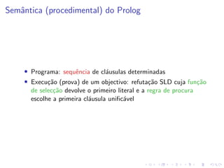 Semântica (procedimental) do Prolog
• Programa: sequência de cláusulas determinadas
• Execução (prova) de um objectivo: refutação SLD cuja função
de selecção devolve o primeiro literal e a regra de procura
escolhe a primeira cláusula unificável
 
