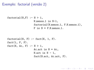 Exemplo: factorial (versão 2)
factorial(N,F) :- N > 1,
N menos 1 is N-1,
factorial(N menos 1, F N menos 1),
F is N * F N menos 1.
factorial(N, F) :- fact(N, 1, F).
fact(1, F, F).
fact(N, Ac, F) :- N > 1,
Ac act is N * Ac,
N act is N - 1,
fact(N act, Ac act, F).
 