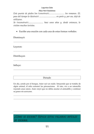 Laguntza Gela
                                 Altza Herri Ikastetxea
Este puente de piedra lon (consrtruir)............................ los romanos. EL
paso del tiempo lo (destruir) .............................. en parte y, por eso, dejó de
utilizarse.
Se (reconstruir)........................... hace unos años y, desde entonces, lo
visitan muchos turistas.

   • Escribe una oración con cada una de estas formas verbales:

Disminuyó:



Leyeron:



Distribuyen



Influye:




                                       Dictado

Un día, yendo por el bosque, Asier oyó un ruido. Intuyendo que se trataba de
algún animal, el niño extremó las precauciones. Al rato, vio a un ratoncillo
royendo unas raíces. Asier creyó que no debía asustar al animalillo y continuó
su paseo sin acercarse.




¿Cómo se escribe? Repasa estas palabras difíciles
de escribir.

                                          11
 