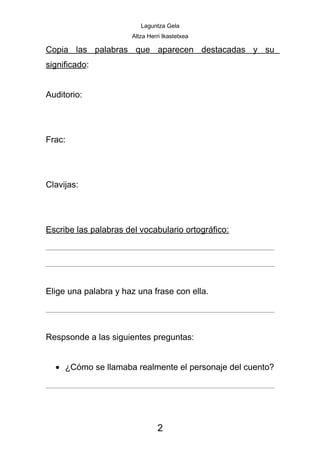 Laguntza Gela
                       Altza Herri Ikastetxea

Copia las palabras que aparecen destacadas y su
significado:


Auditorio:




Frac:




Clavijas:




Escribe las palabras del vocabulario ortográfico:




Elige una palabra y haz una frase con ella.




Respsonde a las siguientes preguntas:


  • ¿Cómo se llamaba realmente el personaje del cuento?




                                2
 