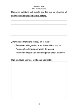 Laguntza Gela
                      Altza Herri Ikastetxea

Copia las palabras del cuento con las que se deshace el
equívoco en el que se basa la historia.




¿Por qué se menciona Moscú en el texto?
  • Porque es el lugar donde se desarrolla la historia.
  • Porque el señor proppof venía de Moscú.
  • Porque el director tenía que coger un avión a Moscú.


Haz un dibujo sobre el relato que has leído:




                               4
 