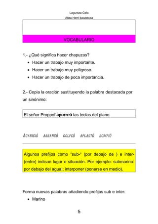 Laguntza Gela
                      Altza Herri Ikastetxea




                     VOCABULARIO


1.- ¿Qué significa hacer chapuzas?
  • Hacer un trabajo muy importante.
  • Hacer un trabajo muy peligroso.
  • Hacer un trabajo de poca importancia.


2.- Copia la oración sustituyendo la palabra destacada por
un sinónimo:


El señor Proppof aporreó las teclas del piano.



Acarició   arrancó   golpeó      aplastó       rompió



Algunos prefijos como “sub-“ (por debajo de ) e inter-
(entre) indican lugar o situación. Por ejemplo: submarino:
por debajo del aguaI; interponer (ponerse en medio).




Forma nuevas palabras añadiendo prefijos sub e inter:
  • Marino

                               5
 