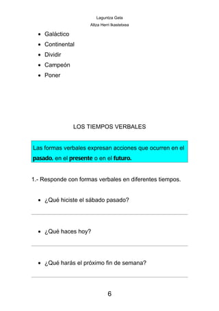 Laguntza Gela
                      Altza Herri Ikastetxea

  • Galáctico
  • Continental
  • Dividir
  • Campeón
  • Poner




                LOS TIEMPOS VERBALES


Las formas verbales expresan acciones que ocurren en el
pasado, en el presente o en el futuro.


1.- Responde con formas verbales en diferentes tiempos.


  • ¿Qué hiciste el sábado pasado?




  • ¿Qué haces hoy?




  • ¿Qué harás el próximo fin de semana?




                               6
 