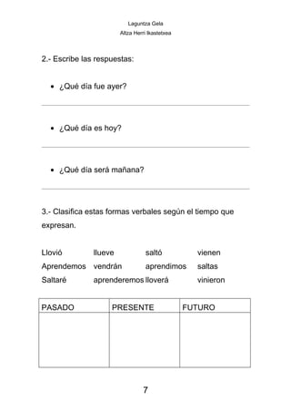 Laguntza Gela
                        Altza Herri Ikastetxea



2.- Escribe las respuestas:


  • ¿Qué día fue ayer?




  • ¿Qué día es hoy?




  • ¿Qué día será mañana?




3.- Clasifica estas formas verbales según el tiempo que
expresan.


Llovió         llueve             saltó            vienen
Aprendemos vendrán                aprendimos       saltas
Saltaré        aprenderemos lloverá                vinieron


PASADO              PRESENTE                     FUTURO




                                 7
 