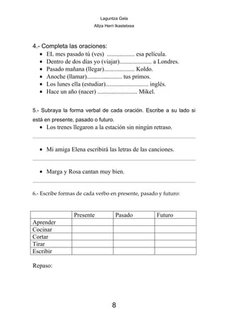 Laguntza Gela
                            Altza Herri Ikastetxea



4.- Completa las oraciones:
   • EL mes pasado tú (ves) .................. esa película.
   • Dentro de dos días yo (viajar)..................... a Londres.
   • Pasado mañana (llegar).................... Koldo.
   • Anoche (llamar)....................... tus primos.
   • Los lunes ella (estudiar)............................ inglés.
   • Hace un año (nacer) .......................... Mikel.


5.- Subraya la forma verbal de cada oración. Escribe a su lado si
está en presente, pasado o futuro.
   • Los trenes llegaron a la estación sin ningún retraso.


   • Mi amiga Elena escribirá las letras de las canciones.


   • Marga y Rosa cantan muy bien.


6.- Escribe formas de cada verbo en presente, pasado y futuro:



                  Presente             Pasado           Futuro
Aprender
Cocinar
Cortar
Tirar
Escribir

Repaso:




                                     8
 
