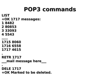 POP3 commandsPOP3 commands
LISTLIST
+OK 1717 messages:+OK 1717 messages:
1 84821 8482
2 808532 80853
3 330933 33093
4 55434 5543
..........
1715 80601715 8060
1716 65581716 6558
1717 46151717 4615
..
RETR 1717RETR 1717
___mail message here______mail message here___
..
DELE 1717DELE 1717
+OK Marked to be deleted.+OK Marked to be deleted.
 