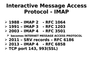 Interactive Message AccessInteractive Message Access
Protocol - IMAPProtocol - IMAP
➢ 1988 – IMAP 21988 – IMAP 2 - RFC 1064- RFC 1064
➢ 1991 – IMAP 31991 – IMAP 3 - RFC 1203- RFC 1203
➢ 2003 – IMAP 42003 – IMAP 4 - RFC 3501- RFC 3501
➢ becomes INTERNET MESSAGE ACCESS PROTOCOLbecomes INTERNET MESSAGE ACCESS PROTOCOL
➢ 2011 – SRV records – RFC 61862011 – SRV records – RFC 6186
➢ 2013 – IMAP 42013 – IMAP 4 - RFC 6858- RFC 6858
➢ TCP port 143, 993(SSL)TCP port 143, 993(SSL)
 