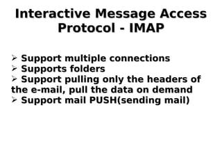 Interactive Message AccessInteractive Message Access
Protocol - IMAPProtocol - IMAP
➢ Support multiple connectionsSupport multiple connections
➢ Supports foldersSupports folders
➢ Support pulling only the headers ofSupport pulling only the headers of
the e-mail, pull the data on demandthe e-mail, pull the data on demand
➢ Support mail PUSH(sending mail)Support mail PUSH(sending mail)
 