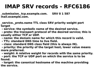 IMAP SRV records - RFC6186IMAP SRV records - RFC6186
_submission._tcp.example.com. SRV 0 1 587_submission._tcp.example.com. SRV 0 1 587
mail.example.com.mail.example.com.
_service._proto.name TTL class SRV priority weight port_service._proto.name TTL class SRV priority weight port
targettarget
- service: the symbolic name of the desired service.- service: the symbolic name of the desired service.
- proto: the transport protocol of the desired service; this is- proto: the transport protocol of the desired service; this is
usually either TCP or UDP.usually either TCP or UDP.
- name: the domain name for which this record is valid.- name: the domain name for which this record is valid.
- TTL: standard DNS time to live field.- TTL: standard DNS time to live field.
- class: standard DNS class field (this is always IN).- class: standard DNS class field (this is always IN).
- priority: the priority of the target host, lower value means- priority: the priority of the target host, lower value means
more preferred.more preferred.
- weight: A relative weight for records with the same priority.- weight: A relative weight for records with the same priority.
- port: the TCP or UDP port on which the service is to be- port: the TCP or UDP port on which the service is to be
found.found.
- target: the canonical hostname of the machine providing- target: the canonical hostname of the machine providing
the service.the service.
 