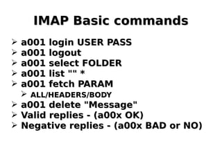 IMAP Basic commandsIMAP Basic commands
➢ a001 login USER PASSa001 login USER PASS
➢ a001 logouta001 logout
➢ a001 select FOLDERa001 select FOLDER
➢ a001 list "" *a001 list "" *
➢ a001 fetch PARAMa001 fetch PARAM
➢ ALL/HEADERS/BODYALL/HEADERS/BODY
➢ a001 delete "Message"a001 delete "Message"
➢ Valid replies - (a00x OK)Valid replies - (a00x OK)
➢ Negative replies - (a00x BAD or NO)Negative replies - (a00x BAD or NO)
 