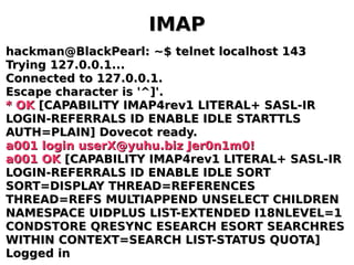 IMAPIMAP
hackman@BlackPearl: ~$ telnet localhost 143hackman@BlackPearl: ~$ telnet localhost 143
Trying 127.0.0.1...Trying 127.0.0.1...
Connected to 127.0.0.1.Connected to 127.0.0.1.
Escape character is '^]'.Escape character is '^]'.
* OK* OK [CAPABILITY IMAP4rev1 LITERAL+ SASL-IR[CAPABILITY IMAP4rev1 LITERAL+ SASL-IR
LOGIN-REFERRALS ID ENABLE IDLE STARTTLSLOGIN-REFERRALS ID ENABLE IDLE STARTTLS
AUTH=PLAIN] Dovecot ready.AUTH=PLAIN] Dovecot ready.
a001 login userX@yuhu.biz Jer0n1m0!a001 login userX@yuhu.biz Jer0n1m0!
a001 OKa001 OK [CAPABILITY IMAP4rev1 LITERAL+ SASL-IR[CAPABILITY IMAP4rev1 LITERAL+ SASL-IR
LOGIN-REFERRALS ID ENABLE IDLE SORTLOGIN-REFERRALS ID ENABLE IDLE SORT
SORT=DISPLAY THREAD=REFERENCESSORT=DISPLAY THREAD=REFERENCES
THREAD=REFS MULTIAPPEND UNSELECT CHILDRENTHREAD=REFS MULTIAPPEND UNSELECT CHILDREN
NAMESPACE UIDPLUS LIST-EXTENDED I18NLEVEL=1NAMESPACE UIDPLUS LIST-EXTENDED I18NLEVEL=1
CONDSTORE QRESYNC ESEARCH ESORT SEARCHRESCONDSTORE QRESYNC ESEARCH ESORT SEARCHRES
WITHIN CONTEXT=SEARCH LIST-STATUS QUOTA]WITHIN CONTEXT=SEARCH LIST-STATUS QUOTA]
Logged inLogged in
 