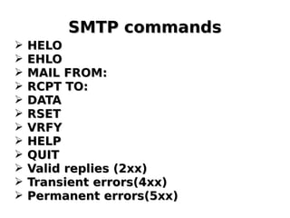 SMTP commandsSMTP commands
➢ HELOHELO
➢ EHLOEHLO
➢ MAIL FROM:MAIL FROM:
➢ RCPT TO:RCPT TO:
➢ DATADATA
➢ RSETRSET
➢ VRFYVRFY
➢ HELPHELP
➢ QUITQUIT
➢ Valid replies (2xx)Valid replies (2xx)
➢ Transient errors(4xx)Transient errors(4xx)
➢ Permanent errors(5xx)Permanent errors(5xx)
 