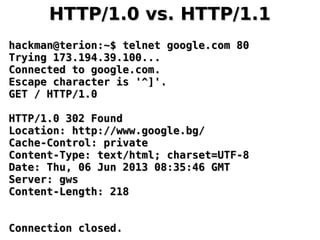 HTTP/1.0 vs. HTTP/1.1HTTP/1.0 vs. HTTP/1.1
hackman@terion:~$ telnet google.com 80hackman@terion:~$ telnet google.com 80
Trying 173.194.39.100...Trying 173.194.39.100...
Connected to google.com.Connected to google.com.
Escape character is '^]'.Escape character is '^]'.
GET / HTTP/1.0GET / HTTP/1.0
HTTP/1.0 302 FoundHTTP/1.0 302 Found
Location: http://www.google.bg/Location: http://www.google.bg/
Cache-Control: privateCache-Control: private
Content-Type: text/html; charset=UTF-8Content-Type: text/html; charset=UTF-8
Date: Thu, 06 Jun 2013 08:35:46 GMTDate: Thu, 06 Jun 2013 08:35:46 GMT
Server: gwsServer: gws
Content-Length: 218Content-Length: 218
Connection closed.Connection closed.
 