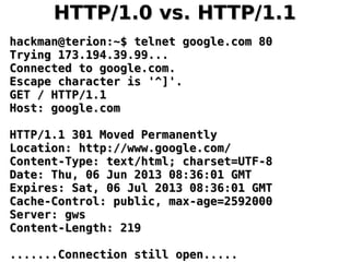 HTTP/1.0 vs. HTTP/1.1HTTP/1.0 vs. HTTP/1.1
hackman@terion:~$ telnet google.com 80hackman@terion:~$ telnet google.com 80
Trying 173.194.39.99...Trying 173.194.39.99...
Connected to google.com.Connected to google.com.
Escape character is '^]'.Escape character is '^]'.
GET / HTTP/1.1GET / HTTP/1.1
Host: google.comHost: google.com
HTTP/1.1 301 Moved PermanentlyHTTP/1.1 301 Moved Permanently
Location: http://www.google.com/Location: http://www.google.com/
Content-Type: text/html; charset=UTF-8Content-Type: text/html; charset=UTF-8
Date: Thu, 06 Jun 2013 08:36:01 GMTDate: Thu, 06 Jun 2013 08:36:01 GMT
Expires: Sat, 06 Jul 2013 08:36:01 GMTExpires: Sat, 06 Jul 2013 08:36:01 GMT
Cache-Control: public, max-age=2592000Cache-Control: public, max-age=2592000
Server: gwsServer: gws
Content-Length: 219Content-Length: 219
.......Connection still open............Connection still open.....
 