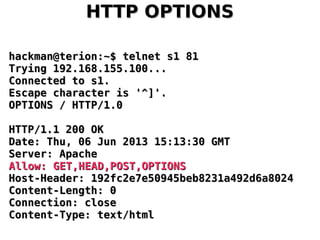 HTTP OPTIONSHTTP OPTIONS
hackman@terion:~$ telnet s1 81hackman@terion:~$ telnet s1 81
Trying 192.168.155.100...Trying 192.168.155.100...
Connected to s1.Connected to s1.
Escape character is '^]'.Escape character is '^]'.
OPTIONS / HTTP/1.0OPTIONS / HTTP/1.0
HTTP/1.1 200 OKHTTP/1.1 200 OK
Date: Thu, 06 Jun 2013 15:13:30 GMTDate: Thu, 06 Jun 2013 15:13:30 GMT
Server: ApacheServer: Apache
Allow: GET,HEAD,POST,OPTIONSAllow: GET,HEAD,POST,OPTIONS
Host-Header: 192fc2e7e50945beb8231a492d6a8024Host-Header: 192fc2e7e50945beb8231a492d6a8024
Content-Length: 0Content-Length: 0
Connection: closeConnection: close
Content-Type: text/htmlContent-Type: text/html
 