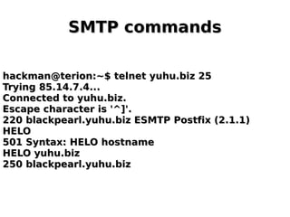 SMTP commandsSMTP commands
hackman@terion:~$ telnet yuhu.biz 25hackman@terion:~$ telnet yuhu.biz 25
Trying 85.14.7.4...Trying 85.14.7.4...
Connected to yuhu.biz.Connected to yuhu.biz.
Escape character is '^]'.Escape character is '^]'.
220 blackpearl.yuhu.biz ESMTP Postfix (2.1.1)220 blackpearl.yuhu.biz ESMTP Postfix (2.1.1)
HELOHELO
501 Syntax: HELO hostname501 Syntax: HELO hostname
HELO yuhu.bizHELO yuhu.biz
250 blackpearl.yuhu.biz250 blackpearl.yuhu.biz
 