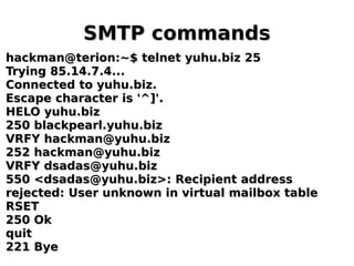 SMTP commandsSMTP commands
hackman@terion:~$ telnet yuhu.biz 25hackman@terion:~$ telnet yuhu.biz 25
Trying 85.14.7.4...Trying 85.14.7.4...
Connected to yuhu.biz.Connected to yuhu.biz.
Escape character is '^]'.Escape character is '^]'.
HELO yuhu.bizHELO yuhu.biz
250 blackpearl.yuhu.biz250 blackpearl.yuhu.biz
VRFY hackman@yuhu.bizVRFY hackman@yuhu.biz
252 hackman@yuhu.biz252 hackman@yuhu.biz
VRFY dsadas@yuhu.bizVRFY dsadas@yuhu.biz
550 <dsadas@yuhu.biz>: Recipient address550 <dsadas@yuhu.biz>: Recipient address
rejected: User unknown in virtual mailbox tablerejected: User unknown in virtual mailbox table
RSETRSET
250 Ok250 Ok
quitquit
221 Bye221 Bye
 