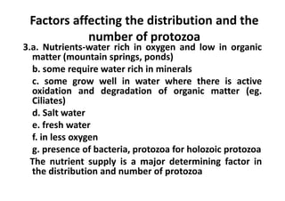 Factors affecting the distribution and the
number of protozoa
3.a. Nutrients-water rich in oxygen and low in organic
matter (mountain springs, ponds)
b. some require water rich in minerals
c. some grow well in water where there is active
oxidation and degradation of organic matter (eg.
Ciliates)
d. Salt water
e. fresh water
f. in less oxygen
g. presence of bacteria, protozoa for holozoic protozoa
The nutrient supply is a major determining factor in
the distribution and number of protozoa
 
