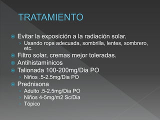  Evitar la exposición a la radiación solar.
› Usando ropa adecuada, sombrilla, lentes, sombrero,
etc.
 Filtro solar, cremas mejor toleradas.
 Antihistamínicos
 Talionada 100-200mg/Dia PO
› Niños .5-2.5mg/Dia PO
 Prednisona
› Adulto .5-2.5mg/Dia PO
› Niños 4-5mg/m2 Sc/Dia
› Tópico
 