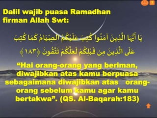 Dalil wajib puasa Ramadhan
firman Allah Swt:
ُ
‫ك‬ْ‫ي‬
َ
‫ل‬َ‫ع‬ َ‫ب‬ِ‫ت‬
ُ
‫ك‬ ‫وا‬
ُ
‫ن‬ َ‫آم‬ َ‫ين‬ ِ‫ذ‬
َّ
‫ال‬‫ا‬َ‫ه‬ُّ‫ي‬
َ
‫أ‬‫ا‬َ‫ي‬َ‫ب‬ِ‫ت‬
ُ
‫ك‬‫ا‬ َ‫م‬
َ
‫ك‬ ُ‫ام‬َ‫ي‬ِّ
ِ‫الص‬ ُ‫م‬
َ
‫ت‬ ْ‫م‬
ُ
‫ك‬
َّ
‫ل‬َ‫ع‬
َ
‫ل‬ ْ‫م‬
ُ
‫ك‬ِ‫ل‬ْ‫ب‬
َ
‫ق‬ ‫ن‬ِ‫م‬ َ‫ين‬ ِ‫ذ‬
َّ
‫ال‬ ‫ى‬
َ
‫ل‬َ‫ع‬
َ
َ‫و‬
ُ
ُ
َّ
‫ت‬١٨٣﴾
“Hai orang-orang yang beriman,
diwajibkan atas kamu berpuasa
sebagaimana diwajibkan atas orang-
orang sebelum kamu agar kamu
bertakwa”. (QS. Al-Baqarah:183)
?
 