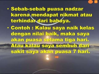 • Sebab-sebab puasa nadzar
karena mendapat nikmat atau
terhindar dari bahaya.
• Contoh : Kalau saya naik kelas
dengan nilai baik, maka saya
akan puasa selama tiga hari.
Atau kalau saya sembuh dari
sakit saya akan puasa 7 hari.
?
 