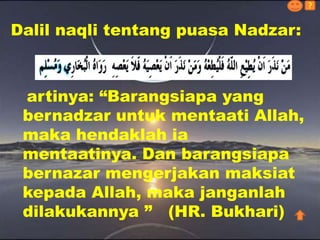 artinya: “Barangsiapa yang
bernadzar untuk mentaati Allah,
maka hendaklah ia
mentaatinya. Dan barangsiapa
bernazar mengerjakan maksiat
kepada Allah, maka janganlah
dilakukannya ” (HR. Bukhari)
Dalil naqli tentang puasa Nadzar:
?
 