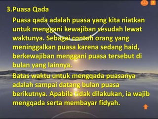 3.Puasa Qada
Puasa qada adalah puasa yang kita niatkan
untuk menggani kewajiban sesudah lewat
waktunya. Sebagai contoh orang yang
meninggalkan puasa karena sedang haid,
berkewajiban menggani puasa tersebut di
bulan yang lainnya.
Batas waktu untuk mengqada puasanya
adalah sampai datang bulan puasa
berikutnya. Apabila tidak dilakukan, ia wajib
mengqada serta membayar fidyah.
?
 