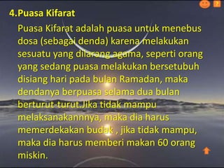 4.Puasa Kifarat
Puasa Kifarat adalah puasa untuk menebus
dosa (sebagai denda) karena melakukan
sesuatu yang dilarang agama, seperti orang
yang sedang puasa melakukan bersetubuh
disiang hari pada bulan Ramadan, maka
dendanya berpuasa selama dua bulan
berturut-turut.Jika tidak mampu
melaksanakannnya, maka dia harus
memerdekakan budak , jika tidak mampu,
maka dia harus memberi makan 60 orang
miskin.
?
 