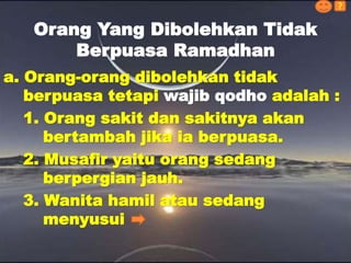 a. Orang-orang dibolehkan tidak
berpuasa tetapi wajib qodho adalah :
1. Orang sakit dan sakitnya akan
bertambah jika ia berpuasa.
2. Musafir yaitu orang sedang
berpergian jauh.
3. Wanita hamil atau sedang
menyusui
Orang Yang Dibolehkan Tidak
Berpuasa Ramadhan
?
 