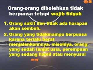 1. Orang sakit dan tidak ada harapan
akan sembuh.
2. Orang yang tidakmampu berpuasa
karena terlalu berat
menjalankannnya. misalnya, orang
yang sudah lanjut usia, perempuan
yang sedang hamil atau menyusui
Orang-orang dibolehkan tidak
berpuasa tetapi wajib fidyah
?
 