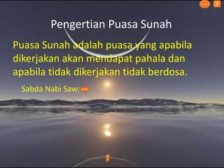 Pengertian Puasa Sunah
Puasa Sunah adalah puasa yang apabila
dikerjakan akan mendapat pahala dan
apabila tidak dikerjakan tidak berdosa.
Sabda Nabi Saw:
?
 