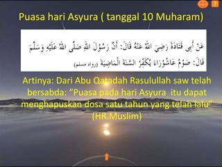 Puasa hari Asyura ( tanggal 10 Muharam)
Artinya: Dari Abu Qatadah Rasulullah saw telah
bersabda: “Puasa pada hari Asyura itu dapat
menghapuskan dosa satu tahun yang telah lalu”
(HR.Muslim)
?
 