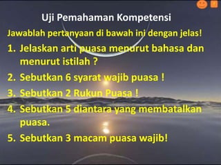 Uji Pemahaman Kompetensi
?
Jawablah pertanyaan di bawah ini dengan jelas!
1. Jelaskan arti puasa menurut bahasa dan
menurut istilah ?
2. Sebutkan 6 syarat wajib puasa !
3. Sebutkan 2 Rukun Puasa !
4. Sebutkan 5 diantara yang membatalkan
puasa.
5. Sebutkan 3 macam puasa wajib!
 