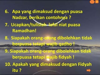 6. Apa yang dimaksud dengan puasa
Nadzar, berikan contohnya ?
7. Ucapkan/tulislah lafal niat puasa
Ramadhan!
8. Siapakah orang-orang dibolehkan tidak
berpuasa tetapi wajib qadho !
9. Siapakah orang-orang dibolehkan tidak
berpuasa tetapi wajib fidyah !
10. Apakah yang dimaksud dengan Fidyah
itu ?
?
 