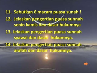 11. Sebutkan 6 macam puasa sunah !
12. Jelaskan pengertian puasa sunnah
senin kamis dan dasar hukumnya
13. Jelaskan pengertian puasa sunnah
syawal dan dasar hukumnya.
14. Jelaskan pengertian puasa sunnah
arafah dan dasar hukumnya.
 