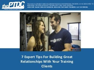 7 Expert Tips For Building Great
Relationships With Your Training
Clients
PERSONAL TRAINER DEVELOPMENT CENTER
THE WORD’S LARGEST FREE COLLABORATIVE BLOG FOR PERSONAL TRAINERS. WE’RE DEDICATED TO
IMPROVING THE PERCEPTION OF THE INDUSTRY, AND YOUR SUCCESS.
JOIN OVER 148,000 FANS ON FACEBOOK, BECAUSE THAT MANY TRAINERS CAN’T BE WRONG.
 
