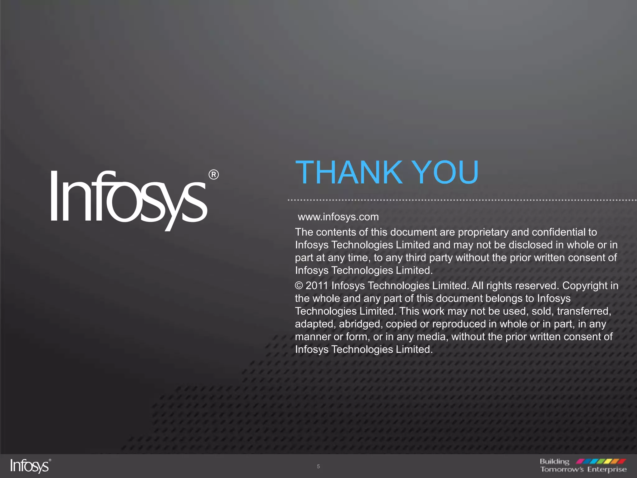 THANK YOU www.infosys.comThe contents of this document are proprietary and confidential to Infosys Technologies Limited and may not be disclosed in whole or in part at any time, to any third party without the prior written consent of Infosys Technologies Limited.© 2011 Infosys Technologies Limited. All rights reserved. Copyright in the whole and any part of this document belongs to Infosys Technologies Limited. This work may not be used, sold, transferred, adapted, abridged, copied or reproduced in whole or in part, in any manner or form, or in any media, without the prior written consent of Infosys Technologies Limited.5