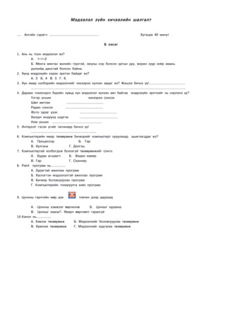 Мэдээлэл зүйн хичээлийн шалгалт


….    Ангийн сурагч: .................................................             Хугацаа 40 минут


                                                                         Б хэсэг


1. Аль нь тоон мэдээлэл вэ?
           А. 1+1=2
           Б. Мянга мянган жилийн түүхтэй, оюуны сор болсон уртын дуу, морин хуур хоёр маань
           дэлхийд данстай болсон байна.
2.   Хүнд мэдрэхүйн хэдэн эрхтэн байдаг вэ?
           А. 3 Б. 4 В. 5 Г. 6
3.   Хүн ямар хэлбэрийн мэдээллийг чихээрээ хүлээн авдаг вэ? Жишээ бичнэ үү!....................................
           ………………………………………………………………………………………………………………………………
4.   Дараах тохиолдол бүрийн хувьд хүн мэдээлэл хүлээн авч байгаа мэдрэхүйн эрхтнийг нь нэрлэнэ үү?
           Үлгэр унших                                      чихээрээ сонсох
           Шөл амтлах                 .....................................
           Радио сонсох              .....................................
           Фото зураг үзэх                          .....................................
           Халуун индүүнд шүргэх                   ......................................
           Ном унших ..................................................
5.   Интернэт гэсэн үгийг латинаар бичнэ үү!
           …………………………………………………….
6.   Компьютерийн ямар төхөөрөмж бичвэрийг компьютерт оруулахад ашиглагддаг вэ?
           А. Процессор                           Б. Гар
           В. Хулгана                    Г. Дэлгэц
7.   Компьютертай холбогдож болохгүй төхөөрөмжийг сонго.
           А. Будаа агшаагч              Б. Видео камер
           В. Гар                        Г. Сканнер
8.   Paint програм нь...............
           А. Зурагтай ажиллах програм
           Б. Хүснэгтэн мэдээлэлтэй ажиллах програм
           В. Бичвэр боловсруулах програм
           Г. Компьютерийн тохируулга хийх програм


9. Цонхны гарчгийн мөр дэх                           товчин дээр дарахад


         А. Цонхны хэмжээг өөрчилнө       Б. Цонхыг хураана
         В. Цонхыг хаана Г. Ямарч өөрчлөлт гарахгүй
10. Канон нь...............
         А. Хэвлэх төхөөрөмж     Б. Мэдээллийг боловсруулах төхөөрөмж
         В. Хувилах төхөөрөмж    Г. Мэдээллийг хадгалах төхөөрөмж
 