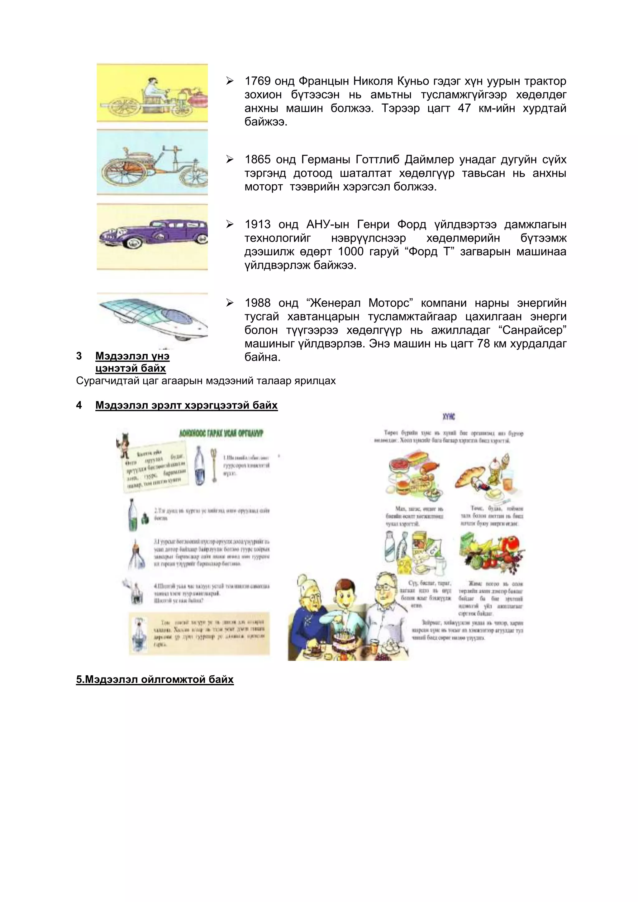  1769 онд Францын Николя Куньо гэдэг хүн уурын трактор
                            зохион бүтээсэн нь амьтны тусламжгүйгээр хөдөлдөг
                            анхны машин болжээ. Тэрээр цагт 47 км-ийн хурдтай
                            байжээ.


                           1865 онд Германы Готтлиб Даймлер унадаг дугуйн сүйх
                            тэргэнд дотоод шаталтат хөдөлгүүр тавьсан нь анхны
                            моторт тээврийн хэрэгсэл болжээ.


                           1913 онд АНУ-ын Генри Форд үйлдвэртээ дамжлагын
                            технологийг   нэврүүлснээр  хөдөлмөрийн     бүтээмж
                            дээшилж өдөрт 1000 гаруй “Форд Т” загварын машинаа
                            үйлдвэрлэж байжээ.


                           1988 онд “Женерал Моторс” компани нарны энергийн
                            тусгай хавтанцарын тусламжтайгаар цахилгаан энерги
                            болон түүгээрээ хөдөлгүүр нь ажилладаг “Санрайсер”
                            машиныг үйлдвэрлэв. Энэ машин нь цагт 78 км хурдалдаг
3  Мэдээлэл үнэ             байна.
   цэнэтэй байх
Сурагчидтай цаг агаарын мэдээний талаар ярилцах

4   Мэдээлэл эрэлт хэрэгцээтэй байх




5.Мэдээлэл ойлгомжтой байх
 
