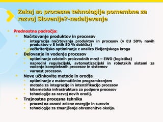 Zakaj so procesne tehnologije pomembne za razvoj Slovenije?-nadaljevanje Prednostna področja: Načrtovanje produktov in procesov integracija načrtovanja produktov in procesov (v EU 50% novih produktov v 5 letih 50 % dobička) večkriterijsko optimiranje z analizo življenjskega kroga Delovanje in vodenje procesov   optimiranje celotnih proizvodnih mrež – EWO (logistika)  napredni regulacijski, avtomatizacijski in robotskih sistemi za vodenje kompleksnih procesov in sistemov  varnost procesov.  Nove učinkovite metode in orodja optimiranje z matematičnim programiranjem  metode za integracijo in intenzifikacijo procesov kibernetska infrastruktura za podporo procesov tehnologije za razvoj novih orodij.  Trajnostna procesna tehnika   procesi na osnovi zelene energije in surovin tehnologije za zmanjšanje obremenitve okolja.  