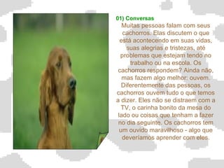 01) Conversas Muitas pessoas falam com seus cachorros. Elas discutem o que está acontecendo em suas vidas, suas alegrias e tristezas, até problemas que estejam tendo no trabalho ou na escola. Os cachorros respondem? Ainda não, mas fazem algo melhor: ouvem. Diferentemente das pessoas, os cachorros ouvem tudo o que temos a dizer. Eles não se distraem com a TV, o carinha bonito da mesa do lado ou coisas que tenham a fazer no dia seguinte. Os cachorros tem um ouvido maravilhoso - algo que deveríamos aprender com eles.   